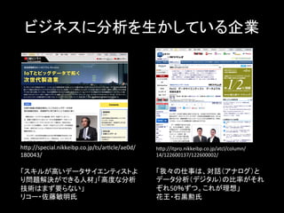 ビジネスに分析を生かしている企業	
  
hYp://itpro.nikkeibp.co.jp/atcl/column/
14/122600137/122600002/	
  
	
  
「我々の仕事は、対話（アナログ）と
データ分析（デジタル）の比率がそれ
ぞれ50％ずつ。これが理想」	
  
花王・石黒勲氏	
  
hYp://special.nikkeibp.co.jp/ts/aricle/ae0d/
180043/	
  
	
  
「スキルが高いデータサイエンティストよ
り問題解決ができる人材」「高度な分析
技術はまず要らない」	
  
リコー・佐藤敏明氏	
 