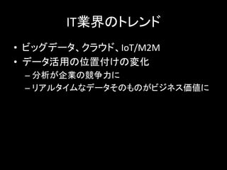 IT業界のトレンド	
  
•  ビッグデータ、クラウド、IoT/M2M	
  
•  データ活用の位置付けの変化	
  
– 分析が企業の競争力に	
  
– リアルタイムなデータそのものがビジネス価値に	
  
 