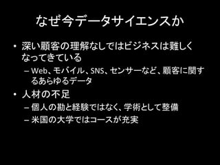 なぜ今データサイエンスか	
  
•  深い顧客の理解なしではビジネスは難しく
なってきている	
  
– Web、モバイル、SNS、センサーなど、顧客に関す
るあらゆるデータ	
  
•  人材の不足	
  
– 個人の勘と経験ではなく、学術として整備	
  
– 米国の大学ではコースが充実	
  
 