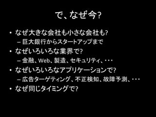 で、なぜ今?	
  
•  なぜ大きな会社も小さな会社も?	
  
– 巨大銀行からスタートアップまで	
  
•  なぜいろいろな業界で?	
  
– 金融、Web、製造、セキュリティ、・・・	
  
•  なぜいろいろなアプリケーションで?	
  
– 広告ターゲティング、不正検知、故障予測、・・・	
  
•  なぜ同じタイミングで?	
  
 