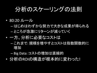 分析のスケーリングの法則	
  
•  80:20	
  ルール	
  
– はじめはわずかな努力で大きな成果が得られる	
  
– ところが急激にリターンが減っていく	
  
•  一方、分析に必要なコストは	
  
– これまで:	
  規模を増やすとコストは指数関数的に
増加	
  
– Big	
  Data:	
  コストの増加は直線的	
  
•  分析のROIの構造が根本的に変わった!	
  
 