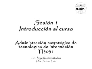 Sesión 1Sesión 1
Introducción al cursoIntroducción al curso
Administración estratégica de
tecnologías de información
TI3031
Dr. Jorge Ramírez Medina
Dra. Teresa Luio
 