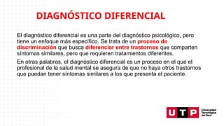 El diagnóstico diferencial es una parte del diagnóstico psicológico, pero
tiene un enfoque más específico. Se trata de un proceso de
discriminación que busca diferenciar entre trastornos que comparten
síntomas similares, pero que requieren tratamientos diferentes.
En otras palabras, el diagnóstico diferencial es un proceso en el que el
profesional de la salud mental se asegura de que no haya otros trastornos
que puedan tener síntomas similares a los que presenta el paciente.
DIAGNÓSTICO DIFERENCIAL
 