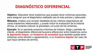 Objetivo: Descartar otros trastornos que puedan tener síntomas parecidos,
para asegurar que el diagnóstico realizado sea el más preciso y adecuado.
Métodos: Implica una revisión detallada de los criterios diagnósticos de
varios trastornos relacionados, y puede incluir la evaluación de la historia
clínica, el contexto cultural, la gravedad y el curso de los síntomas.
Ejemplo: Si un paciente presenta síntomas de tristeza, fatiga y pérdida de
interés, el diagnóstico diferencial buscaría diferenciar entre trastornos como
la depresión mayor, un trastorno de ansiedad (que también puede tener
síntomas como tensión o agotamiento), o un trastorno bipolar (en caso de
que haya cambios de ánimo).
DIAGNÓSTICO DIFERENCIAL
 