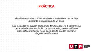 Realizaremos una consolidación de lo revisado el día de hoy
mediante la resolución de un caso.
Esta actividad es grupal, cada grupo tendrá entre 4 a 5 integrantes,
desarrollarán una resolución de caso donde puedan utilizar el
diagnóstico multiaxial y otro caso donde puedan utilizar el
diagnóstico diferencial.
PRÁCTICA
 