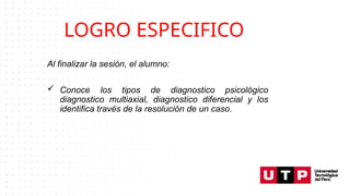 LOGRO ESPECIFICO
Al finalizar la sesión, el alumno:
 Conoce los tipos de diagnostico psicológico
diagnostico multiaxial, diagnostico diferencial y los
identifica través de la resolución de un caso.
 