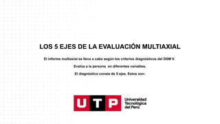 LOS 5 EJES DE LA EVALUACIÓN MULTIAXIAL
El informe multiaxial se lleva a cabo según los criterios diagnósticos del DSM V.
Evalúa a la persona en diferentes variables.
El diagnóstico consta de 5 ejes. Estos son:
 