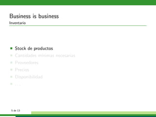 Business is business
Inventario




   Stock de productos
   Cantidades m´
               ınimas necesarias
   Proveedores
   Precios
   Disponibilidad
   ...




 5 de 13
 