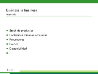 Business is business
Inventario




   Stock de productos
   Cantidades m´
               ınimas necesarias
   Proveedores
   Precios
   Disponibilidad
   ...




 5 de 13
 