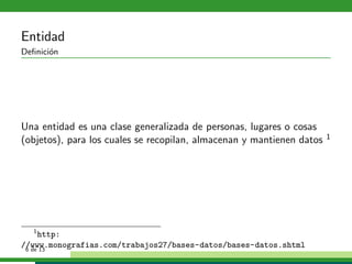 Entidad
Deﬁnici´n
       o




Una entidad es una clase generalizada de personas, lugares o cosas
(objetos), para los cuales se recopilan, almacenan y mantienen datos   1




    1
      http:
//www.monografias.com/trabajos27/bases-datos/bases-datos.shtml
 6 de 13
 