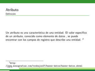 Atributo
Deﬁnici´n
       o




Un atributo es una caracter´
                           ıstica de una entidad. El valor especiﬁco
de un atributo, conocido como elemento de datos , se puede
encontrar con los campos de registro que describe una entidad. 2




    2
      http:
//www.monografias.com/trabajos27/bases-datos/bases-datos.shtml
 7 de 13
 