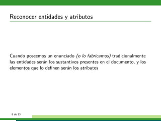 Reconocer entidades y atributos




Cuando poseemos un enunciado (o lo fabricamos) tradicionalmente
las entidades ser´n los sustantivos presentes en el documento, y los
                 a
elementos que lo deﬁnen ser´n los atributos
                             a




 8 de 13
 