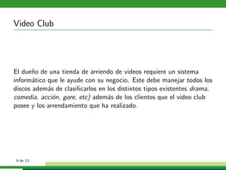 Video Club




El due˜o de una tienda de arriendo de videos requiere un sistema
       n
inform´tico que le ayude con su negocio. Este debe manejar todos los
       a
discos adem´s de clasiﬁcarlos en los distintos tipos existentes drama,
            a
comedia, acci´n, gore, etc) adem´s de los clientes que el video club
              o                  a
posee y los arrendamiento que ha realizado.




 9 de 13
 