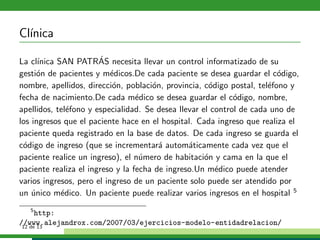 Cl´
  ınica

La cl´                 ´
      ınica SAN PATRAS necesita llevar un control informatizado de su
gesti´n de pacientes y m´dicos.De cada paciente se desea guardar el c´digo,
      o                    e                                             o
nombre, apellidos, direcci´n, poblaci´n, provincia, c´digo postal, tel´fono y
                            o         o               o               e
fecha de nacimiento.De cada m´dico se desea guardar el c´digo, nombre,
                                  e                          o
apellidos, tel´fono y especialidad. Se desea llevar el control de cada uno de
               e
los ingresos que el paciente hace en el hospital. Cada ingreso que realiza el
paciente queda registrado en la base de datos. De cada ingreso se guarda el
c´digo de ingreso (que se incrementar´ autom´ticamente cada vez que el
 o                                      a       a
paciente realice un ingreso), el n´mero de habitaci´n y cama en la que el
                                   u                 o
paciente realiza el ingreso y la fecha de ingreso.Un m´dico puede atender
                                                        e
varios ingresos, pero el ingreso de un paciente solo puede ser atendido por
un unico m´dico. Un paciente puede realizar varios ingresos en el hospital 5
    ´        e
    5
      http:
//www.alejandrox.com/2007/03/ejercicios-modelo-entidadrelacion/
 12 de 13
 