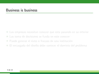 Business is business




  Las empresas necesitan conocer que esta pasando en su interior
  Las toma de decisiones se funda en este conocer
  Puede generar el ´xito o fracaso de una instituci´n
                   e                               o
  El encargado del dise˜o debe conocer el dominio del problema
                       n




3 de 13
 