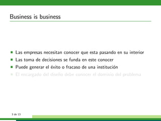 Business is business




  Las empresas necesitan conocer que esta pasando en su interior
  Las toma de decisiones se funda en este conocer
  Puede generar el ´xito o fracaso de una instituci´n
                   e                               o
  El encargado del dise˜o debe conocer el dominio del problema
                       n




3 de 13
 