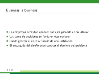 Business is business




  Las empresas necesitan conocer que esta pasando en su interior
  Las toma de decisiones se funda en este conocer
  Puede generar el ´xito o fracaso de una instituci´n
                   e                               o
  El encargado del dise˜o debe conocer el dominio del problema
                       n




3 de 13
 