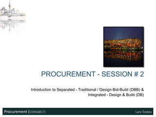 Procurement (CONS6817) Lara Tookey
Introduction to Separated - Traditional / Design-Bid-Build (DBB) &
Integrated - Design & Build (DB)
PROCUREMENT - SESSION # 2
 