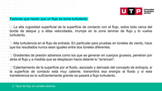 b. Tipos de flujo en canales abiertos
Factores que hacen que un flujo se torne turbulento:
La alta rugosidad superficial de la superficie de contacto con el flujo, sobre todo cerca del
borde de ataque y a altas velocidades, irrumpe en la zona laminar de flujo y lo vuelve
turbulento.
Alta turbulencia en el flujo de entrada. En particular para pruebas en túneles de viento, hace
que los resultados nunca sean iguales entre dos túneles diferentes.
Gradientes de presión adversos como los que se generan en cuerpos gruesos, penetran por
atrás el flujo y a medida que se desplazan hacia delante lo "arrancan".
Calentamiento de la superficie por el fluido, asociado y derivado del concepto de entropía, si
la superficie de contacto está muy caliente, transmitirá esa energía al fluido y si esta
transferencia es lo suficientemente grande se pasará a flujo turbulento.
 