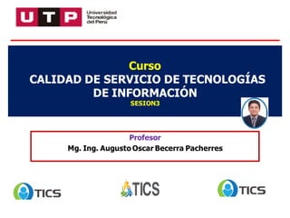 Profesor
Mg. Ing. Augusto Oscar Becerra Pacherres
Curso
CALIDAD DE SERVICIO DE TECNOLOGÍAS
DE INFORMACIÓN
SESION3
 