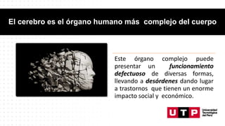 El cerebro es el órgano humano más complejo del cuerpo
Este órgano complejo puede
presentar un funcionamiento
defectuoso de diversas formas,
llevando a desórdenes dando lugar
a trastornos que tienen un enorme
impacto social y económico.
 