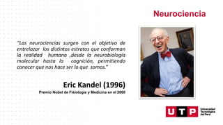 Neurociencia
“Las neurociencias surgen con el objetivo de
entrelazar los distintos estratos que conforman
la realidad humana ,desde la neurobiología
molecular hasta la cognición, permitiendo
conocer que nos hace ser lo que somos.”
Eric Kandel (1996)
Premio Nobel de Fisiología y Medicina en el 2000
 