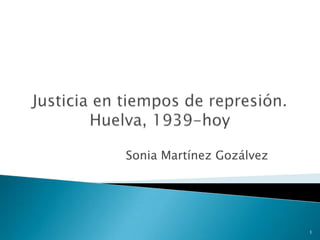 Justicia en tiempos de represión. Huelva, 1939-hoy Sonia Martínez Gozálvez 1 