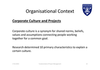 Organisational Context
Corporate Culture and Projects
Corporate culture is a synonym for shared norms, beliefs,
values and assumptions connecting people working
together for a common goal.
Research determined 10 primary characteristics to explain a
certain culture.
17.02.2019 Fundamentals of Project Management 22
 