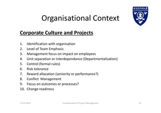 Organisational Context
Corporate Culture and Projects
1. Identification with organisation
2. Level of Team Emphasis
3. Management focus on impact on employees
4. Unit separation or interdependance (Departmentalisation)
5. Control (formal rules)
6. Risk tolerance
7. Reward allocation (seniority or performance?)
8. Conflict Management
9. Focus on outcomes or processes?
10. Change readiness
17.02.2019 Fundamentals of Project Management 23
 