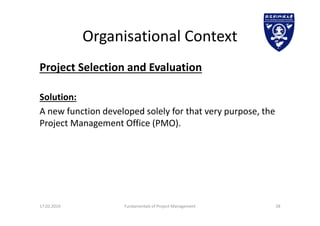 Organisational Context
Project Selection and Evaluation
Solution:
A new function developed solely for that very purpose, the
Project Management Office (PMO).
17.02.2019 Fundamentals of Project Management 28
 