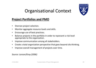 Organisational Context
Project Portfolios and PMO
• Oversee project selection.
• Monitor aggregate resource levels and skills.
• Encourage use of best practices.
• Balance projects in the portfolio in order to represent a risk level
appropriate to the organization.
• Improve communication among all stakeholders.
• Create a total organization perspective that goes beyond silo thinking.
• Improve overall management of projects over time.
Source: Larson/Gray (2006)
17.02.2019 Fundamentals of Project Management 29
 
