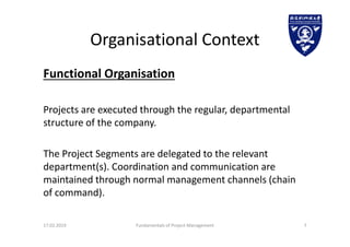 Organisational Context
Functional Organisation
Projects are executed through the regular, departmental
structure of the company.
The Project Segments are delegated to the relevant
department(s). Coordination and communication are
maintained through normal management channels (chain
of command).
17.02.2019 Fundamentals of Project Management 7
 