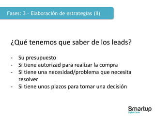 Fases: 3 – Elaboración de estrategias (II)
¿Qué tenemos que saber de los leads?
- Su presupuesto
- Si tiene autorizad para realizar la compra
- Si tiene una necesidad/problema que necesita
resolver
- Si tiene unos plazos para tomar una decisión
 