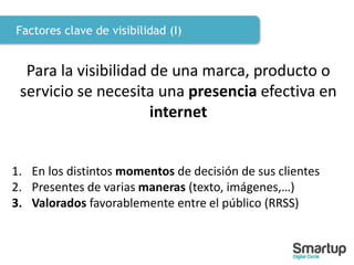 Factores clave de visibilidad (I)
Para la visibilidad de una marca, producto o
servicio se necesita una presencia efectiva en
internet
1. En los distintos momentos de decisión de sus clientes
2. Presentes de varias maneras (texto, imágenes,…)
3. Valorados favorablemente entre el público (RRSS)
 