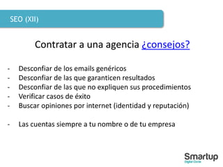 SEO (XII)
Contratar a una agencia ¿consejos?
- Desconfiar de los emails genéricos
- Desconfiar de las que garanticen resultados
- Desconfiar de las que no expliquen sus procedimientos
- Verificar casos de éxito
- Buscar opiniones por internet (identidad y reputación)
- Las cuentas siempre a tu nombre o de tu empresa
 