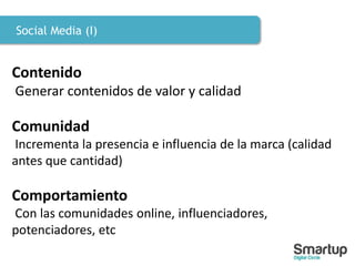 Social Media (I)
Contenido
Generar contenidos de valor y calidad
Comunidad
Incrementa la presencia e influencia de la marca (calidad
antes que cantidad)
Comportamiento
Con las comunidades online, influenciadores,
potenciadores, etc
 