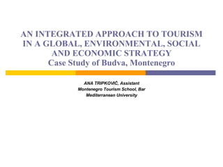 AN INTEGRATED APPROACH TO TOURISM IN A GLOBAL, ENVIRONMENTAL, SOCIAL AND ECONOMIC STRATEGY Case Study of Budva, Montenegro ANA  TRIPKOVIĆ , Assistant Montenegro Tourism School, Bar Mediterranean University 