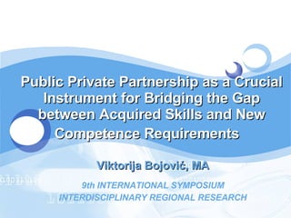 Public Private Partnership as a Crucial Instrument for Bridging the Gap between Acquired Skills and New Competence Requirements   Viktorija Bojovi ć , MA 9th INTERNATIONAL SYMPOSIUM INTERDISCIPLINARY REGIONAL RESEARCH 