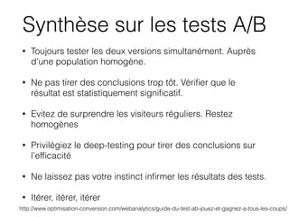 • Toujours tester les deux versions simultanément. Auprès
d’une population homogène.
• Ne pas tirer des conclusions trop tôt. Vériﬁer que le
résultat est statistiquement signiﬁcatif.
• Evitez de surprendre les visiteurs réguliers. Restez
homogènes
• Privilégiez le deep-testing pour tirer des conclusions sur
l’efﬁcacité
• Ne laissez pas votre instinct inﬁrmer les résultats des tests.
• Itérer, itérer, itérer
http://www.optimisation-conversion.com/webanalytics/guide-du-test-ab-jouez-et-gagnez-a-tous-les-coups/
Synthèse sur les tests A/B
 