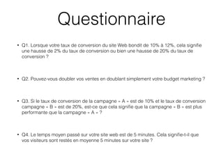 • Q1. Lorsque votre taux de conversion du site Web bondit de 10% à 12%, cela signiﬁe
une hausse de 2% du taux de conversion ou bien une hausse de 20% du taux de
conversion ?
• Q2. Pouvez-vous doubler vos ventes en doublant simplement votre budget marketing ?
• Q3. Si le taux de conversion de la campagne « A » est de 10% et le taux de conversion
campagne « B » est de 20%, est-ce que cela signiﬁe que la campagne « B » est plus
performante que la campagne « A » ?
• Q4. Le temps moyen passé sur votre site web est de 5 minutes. Cela signiﬁe-t-il que
vos visiteurs sont restés en moyenne 5 minutes sur votre site ?
Questionnaire
 