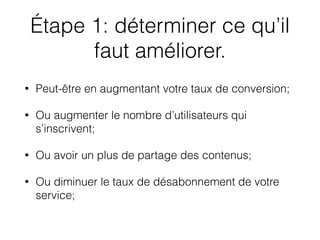 Étape 1: déterminer ce qu’il
faut améliorer.
• Peut-être en augmentant votre taux de conversion;
• Ou augmenter le nombre d’utilisateurs qui
s’inscrivent;
• Ou avoir un plus de partage des contenus;
• Ou diminuer le taux de désabonnement de votre
service;
 