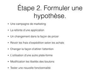 Étape 2. Formuler une
hypothèse.
• Une campagne de marketing
• La refonte d’une application
• Un changement dans la façon de pricer
• Revoir les frais d’expédition selon les achats
• Changer la façon d’attirer l’attention
• L’utilisation d’une autre plate-forme
• Modiﬁcation les libellés des boutons
• Tester une nouvelle fonctionnalité
 