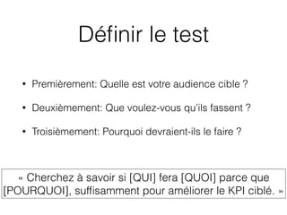 Déﬁnir le test
• Premièrement: Quelle est votre audience cible ?
• Deuxièmement: Que voulez-vous qu’ils fassent ?
• Troisièmement: Pourquoi devraient-ils le faire ?
« Cherchez à savoir si [QUI] fera [QUOI] parce que
[POURQUOI], sufﬁsamment pour améliorer le KPI ciblé. »
 