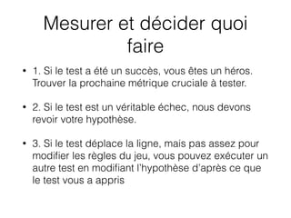 Mesurer et décider quoi
faire
• 1. Si le test a été un succès, vous êtes un héros.
Trouver la prochaine métrique cruciale à tester.
• 2. Si le test est un véritable échec, nous devons
revoir votre hypothèse.
• 3. Si le test déplace la ligne, mais pas assez pour
modiﬁer les règles du jeu, vous pouvez exécuter un
autre test en modiﬁant l’hypothèse d’après ce que
le test vous a appris
 