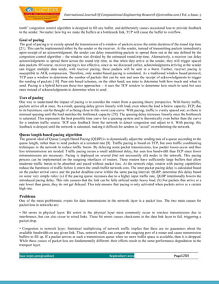 International Journal Of Computational Engineering Research (ijceronline.com) Vol. 2 Issue. 5



tooth” congestion control algorithm is designed to fill any buffer, and deliberately causes occasional loss to provide feedback
to the sender. No matter how big we make the buffers at a bottleneck link, TCP will cause the buffer to overflow.

Goal of pacing
The goal of pacing is to evenly spread the transmission of a window of packets across the entire duration of the round trip time
[21]. This can be implemented either by the sender or the receiver. At the sender, instead of transmitting packets immediately
upon receipt of an acknowledgment, the sender can delay transmitting packets to spread them out at the rate defined by the
congestion control algorithm – the window size divided by the estimated round-trip time. Alternatively, a receiver can delay
acknowledgments to spread them across the round trip time, so that when they arrive at the sender, they will trigger spaced
data packets. Of course, receiver pacing is less effective, since as we discussed earlier, acknowledgments arriving at the sender
can trigger multiple data sends; with receiver pacing, these packets will be sent in a burst. Further, receiver pacing is
susceptible to ACK compression. Therefore, only sender-based pacing is simulated. As a traditional window based protocol,
TCP uses a window to determine the number of packets that can be sent and uses the receipt of acknowledgments to trigger
the sending of packets [10]. Pure rate based schemes, on the other hand, use rates to determine both how much and when to
send. Pacing is a hybrid between these two approaches – it uses the TCP window to determine how much to send but uses
rates instead of acknowledgments to determine when to send.

Uses of pacing
One way to understand the impact of pacing is to consider the router from a queuing theory perspective. With bursty traffic,
packets arrive all at once. As a result, queuing delay grows linearly with load, even when the load is below capacity. TCP, due
to its burstiness, can be thought of as being close to this worst case curve. With pacing, traffic is evenly spaced out; so there is
minimal queuing until the load matches the bottleneck capacity [29]. The queuing delay increases linearly once the bottleneck
is saturated. This represents the best possible time curve for a queuing system and is theoretically even better than the curve
for a random traffic source. TCP uses feedback from the network to detect congestion and adjust to it. With pacing, this
feedback is delayed until the network is saturated, making it difficult for senders to “avoid” overwhelming the network.

Queue length based pacing algorithm
The general ideal of Queue Length Based Pacing (QLBP) is to dynamically adjust the sending rate of a queue according to the
queue length, rather than to send packets at a constant rate [8]. Traffic pacing is based on TCP, but uses traffic conditioning
techniques in the network to reduce traffic bursts. By delaying some packet transmissions, less packet losses occur and thus
less retransmission are needed. Traffic pacing incurs a small additional delay, but uses less bandwidth than TCP since fewer
retransmissions are necessary. Pacing is deployed on several (but not necessarily all) nodes in the network. This pacing
process can be implemented on the outgoing interfaces of routers. These routers have sufficiently large buffers that allow
moderate traffic bursts to be absorbed and paced without packet loss. At the network edge, routers with pacing capabilities
reduce the burstiness of traffic before it enters the small-buffer network core. The inter-packet pacing delay is calculated based
on the packet arrival curve and the packet deadline curve within the same pacing interval. QLBP, determine this delay based
on some very simple rules: (a) if the pacing queue increases due to a higher input traffic rate, QLBP intentionally lowers the
introduced pacing delay. This rule ensures that the link can be fully utilized under heavy load. (b) For packets that arrive at a
rate lower than μmin, they do not get delayed. This rule ensures that pacing is only activated when packets arrive at a certain
high rate.

Problems
One of the most problematic events for data transmissions in the network layer is a packet loss. The two main causes for
packet loss in networks are:

• Bit errors in physical layer: Bit errors in the physical layer most commonly occur in wireless transmissions due to
interference, but can also occur in wired links. These bit errors causes checksums in the data link layer to fail, triggering a
packet drop.

• Congestion in network layer: Statistical multiplexing of network traffic implies that there are no guarantees about the
available bandwidth on any given link. Thus, network traffic can congest the outgoing port of a router and cause transmission
buffers to fill up. If a packet arrives at such a transmission queue when no more buffer space is available, then it is dropped.
While these causes of packet loss are fundamentally different, their effects result in the same performance degradation in the
transport layer.


Issn 2250-3005(online)                                           September| 2012                                Page1284
 