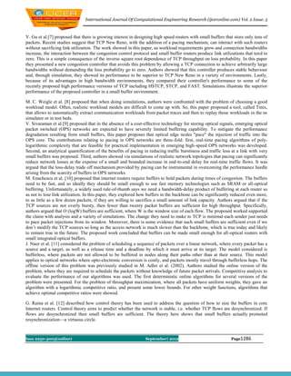 International Journal Of Computational Engineering Research (ijceronline.com) Vol. 2 Issue. 5



Y. Gu et al.[7] proposed that there is growing interest in designing high speed routers with small buffers that store only tens of
packets. Recent studies suggest that TCP New Reno, with the addition of a pacing mechanism, can interact with such routers
without sacrificing link utilization. The work showed in this paper, as workload requirements grow and connection bandwidths
increase, the interaction between the congestion control protocol and small buffer routers produce link utilizations that tend to
zero. This is a simple consequence of the inverse square root dependence of TCP throughput on loss probability. In this paper
they presented a new congestion controller that avoids this problem by allowing a TCP connection to achieve arbitrarily large
bandwidths without demanding the loss probability go to zero. Authors showed that this controller produces stable behaviour
and, through simulation, they showed its performance to be superior to TCP New Reno in a variety of environments. Lastly,
because of its advantages in high bandwidth environments, they compared their controller's performance to some of the
recently proposed high performance versions of TCP including HSTCP, STCP, and FAST. Simulations illustrate the superior
performance of the proposed controller in a small buffer environment.

M. C. Weigle et al. [8] proposed that when doing simulations, authors were confronted with the problem of choosing a good
workload model. Often, realistic workload models are difficult to come up with. So, this paper proposed a tool, called Tmix,
that allows to automatically extract communication workloads from packet traces and then to replay those workloads in the ns
simulator or in test beds.
V. Sivaraman et al.[9] proposed that in the absence of a cost-effective technology for storing optical signals, emerging optical
packet switched (OPS) networks are expected to have severely limited buffering capability. To mitigate the performance
degradation resulting from small buffers, this paper proposes that optical edge nodes "pace" the injection of traffic into the
OPS core. The contributions relating to pacing in OPS networks are three-fold: first, real-time pacing algorithms of poly-
logarithmic complexity that are feasible for practical implementation in emerging high-speed OPS networks was developed.
Second, an analytical quantification of the benefits of pacing in reducing traffic burstiness and traffic loss at a link with very
small buffers was proposed. Third, authors showed via simulations of realistic network topologies that pacing can significantly
reduce network losses at the expense of a small and bounded increase in end-to-end delay for real-time traffic flows. It was
argued that the loss-delay trade off mechanism provided by pacing can be instrumental in overcoming the performance hurdle
arising from the scarcity of buffers in OPS networks.
M. Enachescu et al. [10] proposed that internet routers require buffers to hold packets during times of congestion. The buffers
need to be fast, and so ideally they should be small enough to use fast memory technologies such as SRAM or all-optical
buffering. Unfortunately, a widely used rule-of-thumb says we need a bandwidth-delay product of buffering at each router so
as not to lose link utilization. In this paper, they explored how buffers in the backbone can be significantly reduced even more,
to as little as a few dozen packets, if they are willing to sacrifice a small amount of link capacity. Authors argued that if the
TCP sources are not overly bursty, then fewer than twenty packet buffers are sufficient for high throughput. Specifically,
authors argued that O (logW) buffers are sufficient, where W is the window size of each flow. The proposed worked supported
the claim with analysis and a variety of simulations. The change they need to make to TCP is minimal-each sender just needs
to pace packet injections from its window. Moreover, there is some evidence that such small buffers are sufficient even if we
don’t modify the TCP sources so long as the access network is much slower than the backbone, which is true today and likely
to remain true in the future. The proposed work concluded that buffers can be made small enough for all-optical routers with
small integrated optical buffers.
J. Naor et al. [11] considered the problem of scheduling a sequence of packets over a linear network, where every packet has a
source and a target, as well as a release time and a deadline by which it must arrive at its target. The model considered is
bufferless, where packets are not allowed to be buffered in nodes along their paths other than at their source. This model
applies to optical networks where opto-electronic conversion is costly, and packets mostly travel through bufferless hops. The
offline version of this problem was previously studied in M. Adler et al. (2002). Authors studied the online version of the
problem, where they are required to schedule the packets without knowledge of future packet arrivals. Competitive analysis to
evaluate the performance of our algorithms was used. The first deterministic online algorithms for several versions of the
problem were presented. For the problem of throughput maximization, where all packets have uniform weights, they gave an
algorithm with a logarithmic competitive ratio, and present some lower bounds. For other weight functions, algorithms that
achieve optimal competitive ratios were showed.

G. Raina et al. [12] described how control theory has been used to address the question of how to size the buffers in core
Internet routers. Control theory aims to predict whether the network is stable, i.e. whether TCP flows are desynchronized. If
flows are desynchronized then small buffers are sufficient. The theory here shows that small buffers actually promoted
resynchronization—a virtuous circle.



Issn 2250-3005(online)                                          September| 2012                               Page1286
 