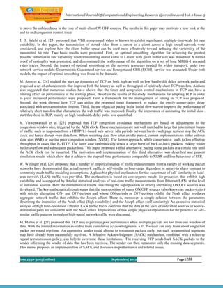 International Journal Of Computational Engineering Research (ijceronline.com) Vol. 2 Issue. 5



to prove the unbiasedness in the case of multi-class ON-OFF sources. The results in this paper may motivate a new look at the
end-to-end congestion control issue.

J. D. Salehi et al. [23] proposed that VBR compressed video is known to exhibit significant, multiple-time-scale bit rate
variability. In this paper, the transmission of stored video from a server to a client across a high speed network were
considered, and explore how the client buffer space can be used most effectively toward reducing the variability of the
transmitted bit rate. Two basic results were presented. First, an optimal smoothing algorithm for achieving the greatest
possible reduction in rate variability when transmitting stored video to a client with given buffer size was presented. A formal
proof of optimality was presented, and demonstrated the performance of the algorithm on a set of long MPEG-1 encoded
video traces. Second, the impact of optimal smoothing on the network resources needed for video transport, under two
network service models: Deterministic Guaranteed service and Renegotiated CBR (RCBR) service was evaluated. Under both
models, the impact of optimal smoothing was found to be dramatic.

M. Aron et al. [24] studied the start up dynamics of TCP on both high as well as low bandwidth delay network paths and
proposed a set of enhancements that improve both the latency as well as throughput of relatively short TCP transfers. Authors
also suggested that numerous studies have shown that the timer and congestion control mechanisms in TCP can have a
limiting effect on performance in the start up phase. Based on the results of the study, mechanisms for adapting TCP in order
to yield increased performance were proposed. First, a framework for the management of timing in TCP was proposed.
Second, the work showed how TCP can utilize the proposed timer framework to reduce the overly conservative delay
associated with a retransmission timeout. Third, the use of packet pacing in the initial slow-start to improve the performance of
relatively short transfers that characterize the web traffic was proposed. Finally, the importance of estimating the initial slow-
start threshold in TCP, mainly on high bandwidth-delay paths was quantified.

V. Visweswaraiah et al. [25] proposed that TCP congestion avoidance mechanisms are based on adjustments to the
congestion-window size, triggered by the ACK clock. These mechanisms are not well matched to large but intermittent bursts
of traffic, such as responses from a HTTP/1.1-based web server. Idle periods between bursts (web page replies) stop the ACK
clock and hence disrupt even data flow. When restarting data flow after an idle period, current implementations either enforce
slow start (SSR) or use the prior congestion window (NSSR). The former approach, while conservative, leads to low effective
throughput in cases like P-HTTP. The latter case optimistically sends a large burst of back-to-back packets, risking router
buffer overflow and subsequent packet loss. This paper proposed a third alternative: pacing some packets at a certain rate until
the ACK clock can be restarted. The motivation and implementation of this third alternative was described and present
simulation results which show that it achieves the elapsed-time performance comparable to NSSR and loss behaviour of SSR.

W. Willinger et al. [26] proposed that a number of empirical studies of traffic measurements from a variety of working packet
networks have demonstrated that actual network traffic is self-similar or long-range dependent in nature-in sharp contrast to
commonly made traffic modeling assumptions. A plausible physical explanation for the occurrence of self-similarity in local-
area network (LAN) traffic was provided. The explanation is based on convergence results for processes that exhibit high
variability and is supported by detailed statistical analyzes of real-time traffic measurements from Ethernet LANs at the level
of individual sources. Here the mathematical results concerning the superposition of strictly alternating ON/OFF sources was
developed. The key mathematical result states that the superposition of many ON/OFF sources (also known as packet-trains)
with strictly alternating ON- and OFF-periods and whose ON-periods or OFF-periods exhibit the Noah effect produces
aggregate network traffic that exhibits the Joseph effect. There is, moreover, a simple relation between the parameters
describing the intensities of the Noah effect (high variability) and the Joseph effect (self-similarity). An extensive statistical
analysis of high time-resolution Ethernet LAN traffic traces confirms that the data at the level of individual sources or source-
destination pairs are consistent with the Noah effect. Implications of this simple physical explanation for the presence of self-
similar traffic patterns in modern high-speed network traffic were discussed.

M. Mathis et al. [27] proposed that TCP may experience poor performance when multiple packets are lost from one window of
data. With the limited information available from cumulative acknowledgments, a TCP sender can only learn about single lost
packet per round trip time. An aggressive sender could choose to retransmit packets early, but such retransmitted segments
may have already been successfully received. A Selective Acknowledgment (SACK) mechanism, combined with a selective
repeat retransmission policy, can help to overcome these limitations. The receiving TCP sends back SACK packets to the
sender informing the sender of data that has been received. The sender can then retransmit only the missing data segments.
This memo proposes an implementation of SACK and discusses its performance and related issues.


Issn 2250-3005(online)                                          September| 2012                               Page1288
 