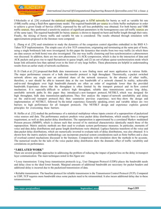 International Journal Of Computational Engineering Research (ijceronline.com) Vol. 2 Issue. 5



I.Nikolaidis et al. [28] evaluated the statistical multiplexing gain in ATM networks for bursty as well as variable bit rate
(VBR) traffic using a fluid-flow approximate model. The required bandwidth per source in a finite buffer multiplexer in order
to achieve a given Grade of Service (GOS), expressed by the cell loss probability was obtained. For both bursty and VBR
traffic sources, they performed a sensitivity analysis of significant parameters in the homogeneous case (all traffic sources are
of the same type). The required bandwidth for bursty sources is shown to depend on burst and buffer length through their ratio.
Finally, the mixing of bursty traffic and variable bit rate is considered. The results obtained through simulation with
approximations proposed in the literature were compared.

L. Zhang et al. [29] used simulation to study the dynamics of the congestion control algorithm embedded in the BSD 4.3-
Tahoe TCP implementation. The simple case of a few TCP connections, originating and terminating at the same pair of hosts,
using a single bottleneck link were investigated. In this paper the dynamics that results from two-way traffic (in which there
are data sources on both hosts) was also investigated. The one-way traffic clustering and loss-synchronization a phenomenon
was discussed. In addition, there are two new phenomena: (1) ACK-compression, which is due to the interaction of data and
ACK packets and gives rise to rapid fluctuations in queue length, and (2) an out-of-phase queue-synchronization mode which
keeps link utilization less than optimal even in the limit of very large buffers. These phenomena are helpful in understanding
results from an earlier study of network oscillations.

D. D. Clark et al. [31] proposed that Bulk data transmission is now finding more and more application in various fields.
The major performance concern of a bulk data transfer protocol is high throughput. Theoretically, a packet switched
network allows any single user an unlimited share of the network resources. In the absence of other traffic,
therefore, a user should be able to transmit data at the raw bandwidth of a network channel. In reality, achievable
end-to-end throughputs over high bandwidth channels are often an order of magnitude lower than the provided
bandwidth. Experience shows that the throughput is often limited by the transport protocol and its flow control
mechanism. It is especially difficult to achieve high throughput, reliable data transmissions across long delay,
unreliable network paths. In this paper they introduced a new transport protocol, NETBLT, which was designed for
high throughput, bulk data transmission applications. They first analyze the impact of network unreliability and delay
on the end-to-end transport protocol; they then summarize previous experience; next they show the design and
implementation of NETBLT, followed by the initial experience. Generally speaking, errors and variable delays are two
barriers to high performance for all transport protocols. The NETBLT design and experience explores general
principles for overcoming these barriers.

H. Heffes et al. [32] studied the performance of a statistical multiplexer whose inputs consist of a superposition of packetized
voice sources and data. The performance analysis predicts voice packet delay distributions, which usually have a stringent
requirement, as well as data packet delay distributions. The superposition is approximated by a correlated Markov modulated
Poisson process (MMPP), which is chosen such that several of its statistical characteristics identically match those of the
superposition. Matrix analytic methods are then used to evaluate system performance measures. In particular, moments of
voice and data delay distributions and queue length distributions were obtained. Laplace-Satieties transform of the voice and
data packet delay distributions, which are numerically inverted to evaluate tails of delay distributions, was also obtained. It is
shown how the matrix analytic methodology can incorporate practical system considerations such as finite buffers and a class
of overload control mechanisms discussed in the literature. Comparisons with simulation show the methods to be accurate.
The numerical results for the tails of the voice packet delay distribution show the dramatic effect of traffic variability and
correlations on performance.

“3.RELATED WORK”
There are several possible approaches to addressing the problem of reducing the impact of packet loss on the delay in transport
layer communication. The main techniques noted in this figure are:

• Lossy transmission: Using lossy transmission protocols (e.g., User Datagram Protocol (UDP)) places the bandwidth needs
and delay close to the ideal lower bounds. Marginal amounts of additional bandwidth are necessary for packet headers and
additional delay is incurred due to the packetized transmission of data.

• Reliable transmission: The baseline protocol for reliable transmission is the Transmission Control Protocol (TCP). Compared
to UDP, TCP requires more bandwidth since some packets need to be retransmitted. It also incurs additional delay due to these
retransmissions.


Issn 2250-3005(online)                                          September| 2012                               Page1289
 