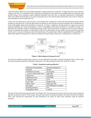 International Journal Of Computational Engineering Research (ijceronline.com) Vol. 2 Issue. 5



• Network coding: There are several coding techniques to reduce packet loss in networks. To reduce bit errors, error correction
coding can be used. To avoid packet losses, transmission information can be spread across multiple paths in the network using
network coding. These techniques require additional bandwidth since they rely on redundant transmission of information.
These also exhibit increased delay over a lossy transmission due to the need for data reconstruction at the receiver. However,
these techniques incur less delay than TCP.

In this work, the performance of the network is to be checked and a comparison is made with the proposed technique and the
technique of non paced one. Firstly the data packets are allowed to send using the non paced technique and its performance in
terms of throughput, packet drop and delays are analyzed. To make a comparison, the data packets are again sent using the
proposed technique and various performances in terms of throughput, packet drop and delays are considered. Finally, it is
found that the technique of Queue Length Based Pacing yields a better performance compared to the non paced technique,
because eventhough some delays are intentionally made, all the data packets are successfully sent and received at the same
time.So, there is no point of losing any data while transmitting. The general ideal of Queue Length Based Pacing (QLBP) is to
dynamically adjust the sending rate of a queue according to the queue length, rather than to send packets at a constant rate.




                                       “Figure 1. Block diagram of proposed work”

An extensive simulation model having scenario of 14 (user defined) wired nodes connected with duplex link is used to study
inter-layer interactions and their performance implications. The other parameters used in this model are as under:

                                         “Table 1. Simulation model specification”

                              Software for Simulation            Network Simulator 2
                              Channel                            Wired
                              Simulation run time                30 seconds
                               Area in which node move           600×600
                              Packet size                        522 bytes
                              Application type                   FTP/CBR
                              Transport agent                    TCP
                              Link Type                          Duplex Link
                              Queue Type                         Drop Tail, FQ
                              Q- length                          50-100Packets (variable)
                              Routing protocol                   rlm
                              Propagation delay                  variable

The type of link used for the proposed model is the Duplex link. The routing protocol used is the rlm (reactive layer multicast)
protocol, the protocol used for wired routing. The queue type used in the proposed method is the Drop tail and the Fair Queue
(FQ). After selecting the requirements for data transmission, the results are taken after simulation using the Network
Simulator.




Issn 2250-3005(online)                                         September| 2012                              Page1290
 