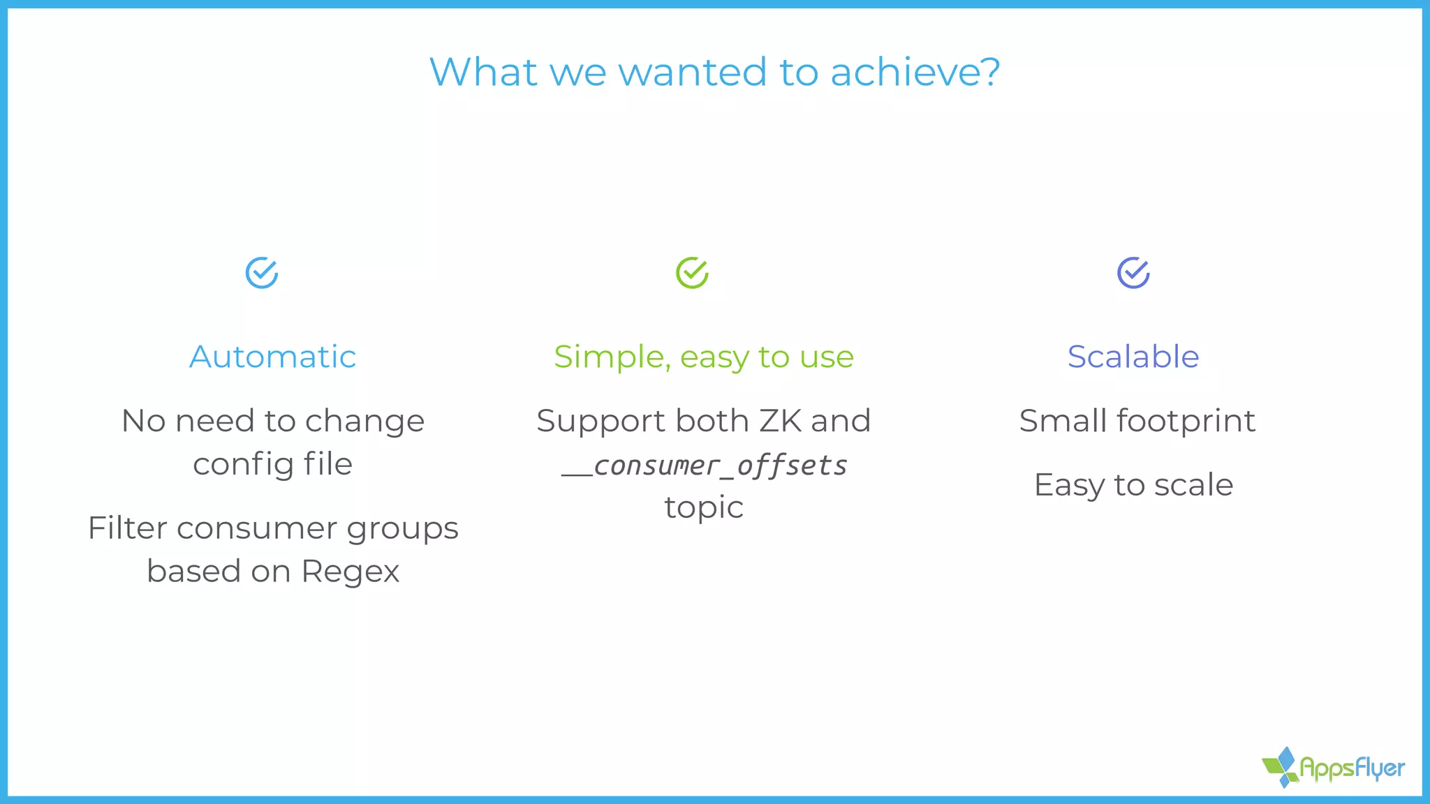 Automatic
No need to change
conﬁg ﬁle
Filter consumer groups
based on Regex
Scalable
Small footprint
Easy to scale
Simple, easy to use
Support both ZK and
__consumer_offsets
topic
What we wanted to achieve?
 